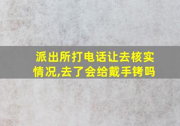 派出所打电话让去核实情况,去了会给戴手铐吗