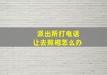 派出所打电话让去照相怎么办