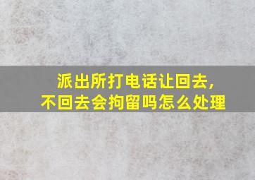 派出所打电话让回去,不回去会拘留吗怎么处理