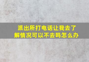 派出所打电话让我去了解情况可以不去吗怎么办