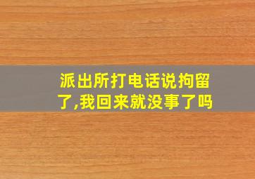 派出所打电话说拘留了,我回来就没事了吗