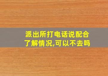 派出所打电话说配合了解情况,可以不去吗