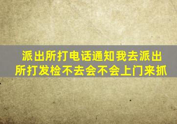 派出所打电话通知我去派出所打发检不去会不会上门来抓