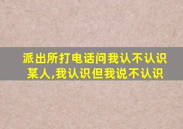 派出所打电话问我认不认识某人,我认识但我说不认识