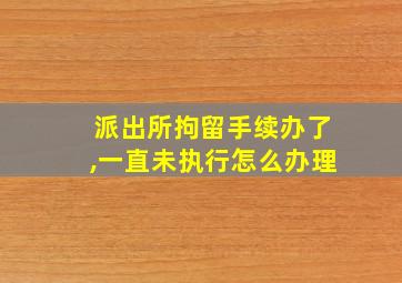 派出所拘留手续办了,一直未执行怎么办理