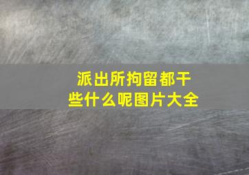 派出所拘留都干些什么呢图片大全