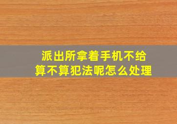 派出所拿着手机不给算不算犯法呢怎么处理