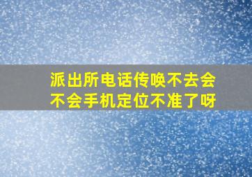 派出所电话传唤不去会不会手机定位不准了呀