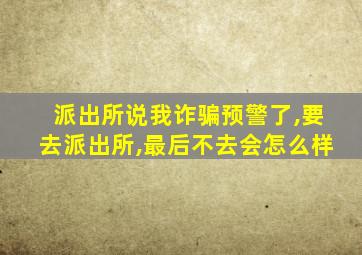 派出所说我诈骗预警了,要去派出所,最后不去会怎么样