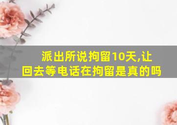 派出所说拘留10天,让回去等电话在拘留是真的吗