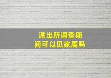 派出所调查期间可以见家属吗