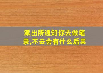 派出所通知你去做笔录,不去会有什么后果