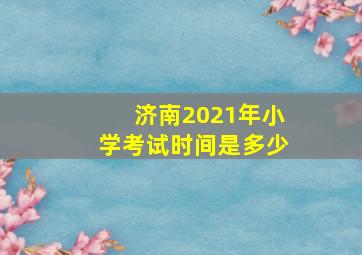 济南2021年小学考试时间是多少