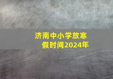 济南中小学放寒假时间2024年