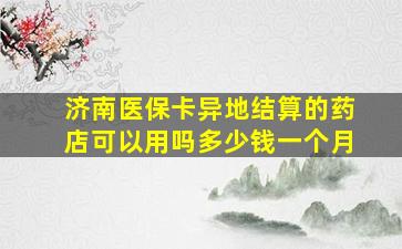 济南医保卡异地结算的药店可以用吗多少钱一个月