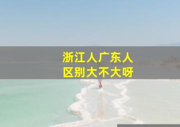 浙江人广东人区别大不大呀