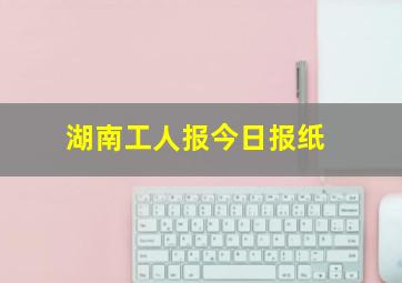 湖南工人报今日报纸