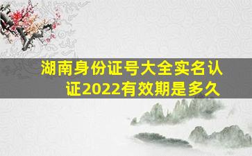 湖南身份证号大全实名认证2022有效期是多久