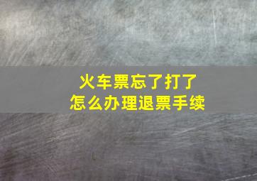 火车票忘了打了怎么办理退票手续