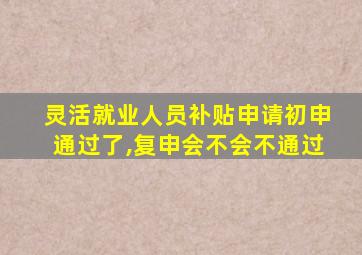 灵活就业人员补贴申请初申通过了,复申会不会不通过