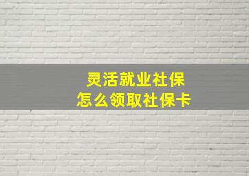 灵活就业社保怎么领取社保卡