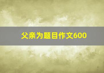 父亲为题目作文600