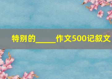 特别的_____作文500记叙文