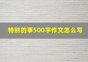 特别的事500字作文怎么写