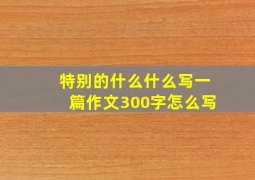 特别的什么什么写一篇作文300字怎么写