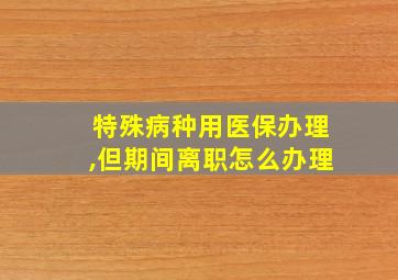 特殊病种用医保办理,但期间离职怎么办理