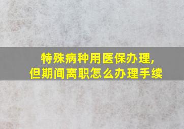 特殊病种用医保办理,但期间离职怎么办理手续