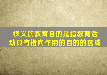 狭义的教育目的是指教育活动具有指向作用的目的的区域