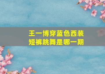 王一博穿蓝色西装短裤跳舞是哪一期