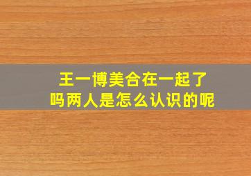 王一博美合在一起了吗两人是怎么认识的呢