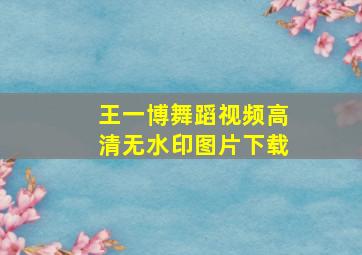 王一博舞蹈视频高清无水印图片下载