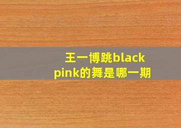 王一博跳blackpink的舞是哪一期