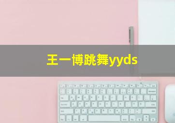 王一博跳舞yyds