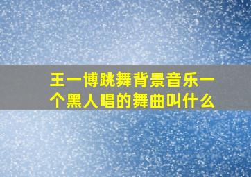 王一博跳舞背景音乐一个黑人唱的舞曲叫什么