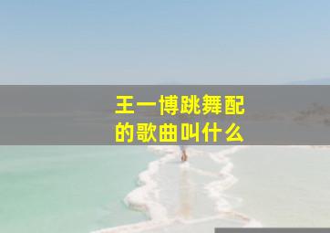 王一博跳舞配的歌曲叫什么