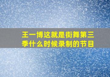 王一博这就是街舞第三季什么时候录制的节目