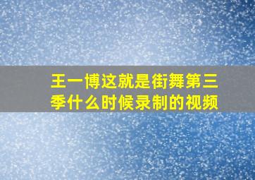 王一博这就是街舞第三季什么时候录制的视频