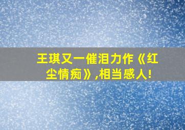 王琪又一催泪力作《红尘情痴》,相当感人!