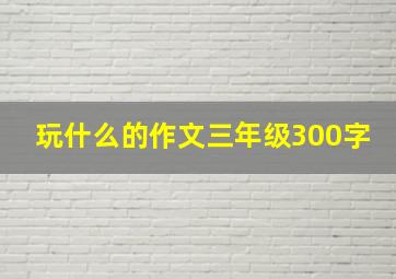 玩什么的作文三年级300字