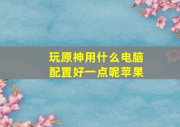 玩原神用什么电脑配置好一点呢苹果