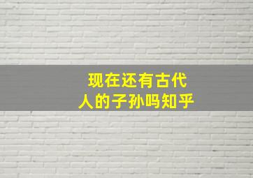 现在还有古代人的子孙吗知乎