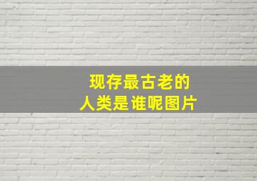 现存最古老的人类是谁呢图片