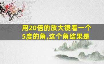 用20倍的放大镜看一个5度的角,这个角结果是