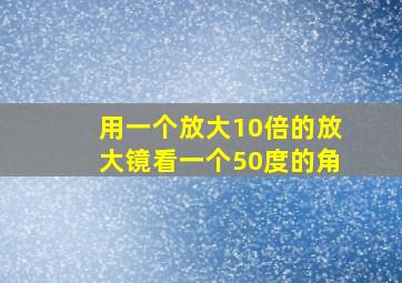 用一个放大10倍的放大镜看一个50度的角