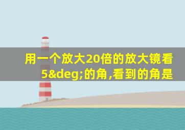 用一个放大20倍的放大镜看5°的角,看到的角是