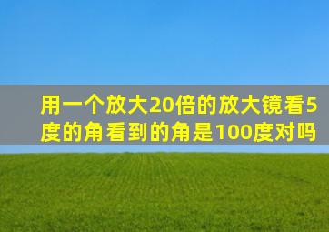 用一个放大20倍的放大镜看5度的角看到的角是100度对吗